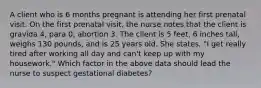 A client who is 6 months pregnant is attending her first prenatal visit. On the first prenatal visit, the nurse notes that the client is gravida 4, para 0, abortion 3. The client is 5 feet, 6 inches tall, weighs 130 pounds, and is 25 years old. She states, "I get really tired after working all day and can't keep up with my housework." Which factor in the above data should lead the nurse to suspect gestational diabetes?