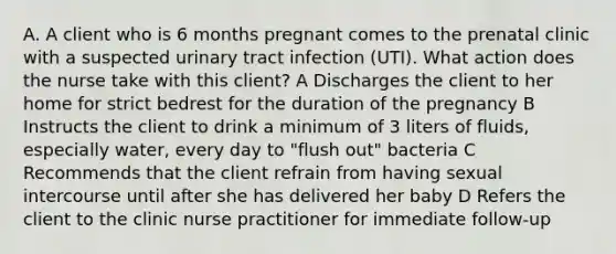 A. A client who is 6 months pregnant comes to the prenatal clinic with a suspected urinary tract infection (UTI). What action does the nurse take with this client? A Discharges the client to her home for strict bedrest for the duration of the pregnancy B Instructs the client to drink a minimum of 3 liters of fluids, especially water, every day to "flush out" bacteria C Recommends that the client refrain from having sexual intercourse until after she has delivered her baby D Refers the client to the clinic nurse practitioner for immediate follow-up