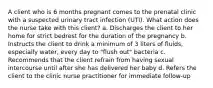 A client who is 6 months pregnant comes to the prenatal clinic with a suspected urinary tract infection (UTI). What action does the nurse take with this client? a. Discharges the client to her home for strict bedrest for the duration of the pregnancy b. Instructs the client to drink a minimum of 3 liters of fluids, especially water, every day to "flush out" bacteria c. Recommends that the client refrain from having sexual intercourse until after she has delivered her baby d. Refers the client to the clinic nurse practitioner for immediate follow-up