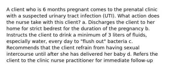 A client who is 6 months pregnant comes to the prenatal clinic with a suspected urinary tract infection (UTI). What action does the nurse take with this client? a. Discharges the client to her home for strict bedrest for the duration of the pregnancy b. Instructs the client to drink a minimum of 3 liters of fluids, especially water, every day to "flush out" bacteria c. Recommends that the client refrain from having sexual intercourse until after she has delivered her baby d. Refers the client to the clinic nurse practitioner for immediate follow-up