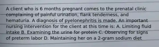 A client who is 6 months pregnant comes to the prenatal clinic complaining of painful urination, flank tenderness, and hematuria. A diagnosis of pyelonephritis is made. An important nursing intervention for the client at this time is: A. Limiting fluid intake B. Examining the urine for protein C. Observing for signs of preterm labor D. Maintaining her on a 2-gram sodium diet