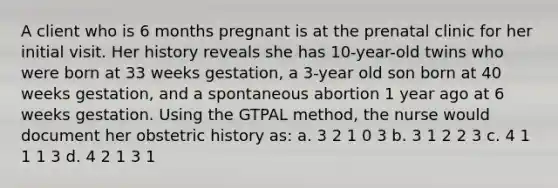 A client who is 6 months pregnant is at the prenatal clinic for her initial visit. Her history reveals she has 10-year-old twins who were born at 33 weeks gestation, a 3-year old son born at 40 weeks gestation, and a spontaneous abortion 1 year ago at 6 weeks gestation. Using the GTPAL method, the nurse would document her obstetric history as: a. 3 2 1 0 3 b. 3 1 2 2 3 c. 4 1 1 1 3 d. 4 2 1 3 1