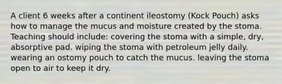 A client 6 weeks after a continent ileostomy (Kock Pouch) asks how to manage the mucus and moisture created by the stoma. Teaching should include: covering the stoma with a simple, dry, absorptive pad. wiping the stoma with petroleum jelly daily. wearing an ostomy pouch to catch the mucus. leaving the stoma open to air to keep it dry.