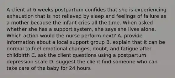 A client at 6 weeks postpartum confides that she is experiencing exhaustion that is not relieved by sleep and feelings of failure as a mother because the infant cries all the time. When asked whether she has a support system, she says she lives alone. Which action would the nurse perform next? A. provide information about a local support group B. explain that it can be normal to feel emotional changes, doubt, and fatigue after childbirth C. ask the client questions using a postpartum depression scale D. suggest the client find someone who can take care of the baby for 24 hours