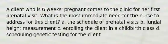 A client who is 6 weeks' pregnant comes to the clinic for her first prenatal visit. What is the most immediate need for the nurse to address for this client? a. the schedule of prenatal visits b. fundal height measurement c. enrolling the client in a childbirth class d. scheduling genetic testing for the client