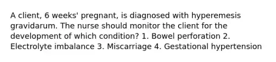 A client, 6 weeks' pregnant, is diagnosed with hyperemesis gravidarum. The nurse should monitor the client for the development of which condition? 1. Bowel perforation 2. Electrolyte imbalance 3. Miscarriage 4. Gestational hypertension