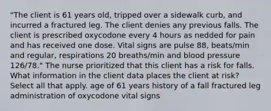 "The client is 61 years old, tripped over a sidewalk curb, and incurred a fractured leg. The client denies any previous falls. The client is prescribed oxycodone every 4 hours as nedded for pain and has received one dose. Vital signs are pulse 88, beats/min and regular, respirations 20 breaths/min and blood pressure 126/78." The nurse prioritized that this client has a risk for falls. What information in the client data places the client at risk? Select all that apply. age of 61 years history of a fall fractured leg administration of oxycodone vital signs