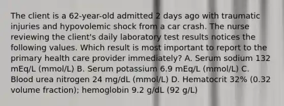 The client is a 62-year-old admitted 2 days ago with traumatic injuries and hypovolemic shock from a car crash. The nurse reviewing the client's daily laboratory test results notices the following values. Which result is most important to report to the primary health care provider immediately? A. Serum sodium 132 mEq/L (mmol/L) B. Serum potassium 6.9 mEq/L (mmol/L) C. Blood urea nitrogen 24 mg/dL (mmol/L) D. Hematocrit 32% (0.32 volume fraction); hemoglobin 9.2 g/dL (92 g/L)