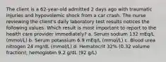 The client is a 62-year-old admitted 2 days ago with traumatic injuries and hypovolemic shock from a car crash. The nurse reviewing the client's daily laboratory test results notices the following values. Which result is most important to report to the health care provider immediately? a. Serum sodium 132 mEq/L (mmol/L) b. Serum potassium 6.9 mEq/L (mmol/L) c. Blood urea nitrogen 24 mg/dL (mmol/L) d. Hematocrit 32% (0.32 volume fraction); hemoglobin 9.2 g/dL (92 g/L)