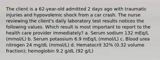 The client is a 62-year-old admitted 2 days ago with traumatic injuries and hypovolemic shock from a car crash. The nurse reviewing the client's daily laboratory test results notices the following values. Which result is most important to report to the health care provider immediately? a. Serum sodium 132 mEq/L (mmol/L) b. Serum potassium 6.9 mEq/L (mmol/L) c. Blood urea nitrogen 24 mg/dL (mmol/L) d. Hematocrit 32% (0.32 volume fraction); hemoglobin 9.2 g/dL (92 g/L)