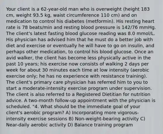 Your client is a 62-year-old man who is overweight (height 183 cm, weight 93.5 kg, waist circumference 110 cm) and on medication to control his diabetes (metformin). His resting heart rate is 78 beats/min and resting blood pressure is 142/76 mmHg. The client's latest fasting blood glucose reading was 8.0 mmol/L. His physician has advised him that he must do a better job with diet and exercise or eventually he will have to go on insulin, and perhaps other medication, to control his blood glucose. Once an avid walker, the client has become less physically active in the past 10 years; his exercise now consists of walking 2 days per week for about 30 minutes each time at low intensity (aerobic exercise only; he has no experience with resistance training). The client's primary care physician has referred him to you to start a moderate-intensity exercise program under supervision. The client is also referred to a Registered Dietitian for nutrition advice. A two-month follow-up appointment with the physician is scheduled. "4. What should be the immediate goal of your client's aerobic program? A) Incorporating more vigorous-intensity exercise sessions B) Non-weight-bearing activity C) Near-daily aerobic activity D) Balance training program