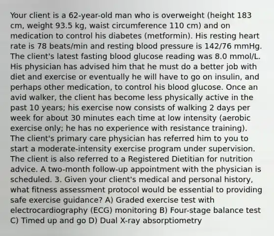 Your client is a 62-year-old man who is overweight (height 183 cm, weight 93.5 kg, waist circumference 110 cm) and on medication to control his diabetes (metformin). His resting heart rate is 78 beats/min and resting blood pressure is 142/76 mmHg. The client's latest fasting blood glucose reading was 8.0 mmol/L. His physician has advised him that he must do a better job with diet and exercise or eventually he will have to go on insulin, and perhaps other medication, to control his blood glucose. Once an avid walker, the client has become less physically active in the past 10 years; his exercise now consists of walking 2 days per week for about 30 minutes each time at low intensity (aerobic exercise only; he has no experience with resistance training). The client's primary care physician has referred him to you to start a moderate-intensity exercise program under supervision. The client is also referred to a Registered Dietitian for nutrition advice. A two-month follow-up appointment with the physician is scheduled. 3. Given your client's medical and personal history, what fitness assessment protocol would be essential to providing safe exercise guidance? A) Graded exercise test with electrocardiography (ECG) monitoring B) Four-stage balance test C) Timed up and go D) Dual X-ray absorptiometry