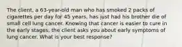 The client, a 63-year-old man who has smoked 2 packs of cigarettes per day for 45 years, has just had his brother die of small cell lung cancer. Knowing that cancer is easier to cure in the early stages, the client asks you about early symptoms of lung cancer. What is your best response?