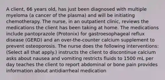 A client, 66 years old, has just been diagnosed with multiple myeloma (a cancer of the plasma) and will be initiating chemotherapy. The nurse, in an outpatient clinic, reviews the medications the client has been taking at home. The medications include pantoprazole (Protonix) for gastroesophageal reflux disease (GERD) and an over-the-counter calcium supplement to prevent osteoporosis. The nurse does the following interventions: (Select all that apply.) instructs the client to discontinue calcium asks about nausea and vomiting restricts fluids to 1500 mL per day teaches the client to report abdominal or bone pain provides information about antidiarrheal medication