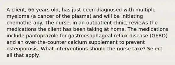 A client, 66 years old, has just been diagnosed with multiple myeloma (a cancer of the plasma) and will be initiating chemotherapy. The nurse, in an outpatient clinic, reviews the medications the client has been taking at home. The medications include pantoprazole for gastroesophageal reflux disease (GERD) and an over-the-counter calcium supplement to prevent osteoporosis. What interventions should the nurse take? Select all that apply.