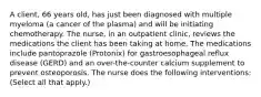 A client, 66 years old, has just been diagnosed with multiple myeloma (a cancer of the plasma) and will be initiating chemotherapy. The nurse, in an outpatient clinic, reviews the medications the client has been taking at home. The medications include pantoprazole (Protonix) for gastroesophageal reflux disease (GERD) and an over-the-counter calcium supplement to prevent osteoporosis. The nurse does the following interventions: (Select all that apply.)