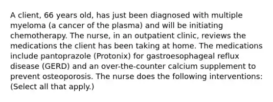 A client, 66 years old, has just been diagnosed with multiple myeloma (a cancer of the plasma) and will be initiating chemotherapy. The nurse, in an outpatient clinic, reviews the medications the client has been taking at home. The medications include pantoprazole (Protonix) for gastroesophageal reflux disease (GERD) and an over-the-counter calcium supplement to prevent osteoporosis. The nurse does the following interventions: (Select all that apply.)