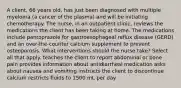 A client, 66 years old, has just been diagnosed with multiple myeloma (a cancer of the plasma) and will be initiating chemotherapy. The nurse, in an outpatient clinic, reviews the medications the client has been taking at home. The medications include pantoprazole for gastroesophageal reflux disease (GERD) and an over-the-counter calcium supplement to prevent osteoporosis. What interventions should the nurse take? Select all that apply. teaches the client to report abdominal or bone pain provides information about antidiarrheal medication asks about nausea and vomiting instructs the client to discontinue calcium restricts fluids to 1500 mL per day