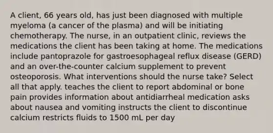 A client, 66 years old, has just been diagnosed with multiple myeloma (a cancer of the plasma) and will be initiating chemotherapy. The nurse, in an outpatient clinic, reviews the medications the client has been taking at home. The medications include pantoprazole for gastroesophageal reflux disease (GERD) and an over-the-counter calcium supplement to prevent osteoporosis. What interventions should the nurse take? Select all that apply. teaches the client to report abdominal or bone pain provides information about antidiarrheal medication asks about nausea and vomiting instructs the client to discontinue calcium restricts fluids to 1500 mL per day