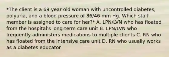 *The client is a 69-year-old woman with uncontrolled diabetes, polyuria, and a blood pressure of 86/46 mm Hg. Which staff member is assigned to care for her?* A. LPN/LVN who has floated from the hospital's long-term care unit B. LPN/LVN who frequently administers medications to multiple clients C. RN who has floated from the intensive care unit D. RN who usually works as a diabetes educator