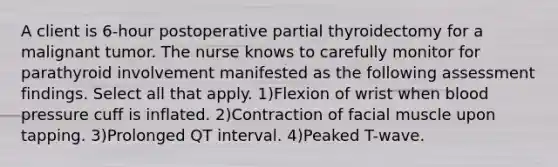 A client is 6-hour postoperative partial thyroidectomy for a malignant tumor. The nurse knows to carefully monitor for parathyroid involvement manifested as the following assessment findings. Select all that apply. 1)Flexion of wrist when blood pressure cuff is inflated. 2)Contraction of facial muscle upon tapping. 3)Prolonged QT interval. 4)Peaked T-wave.