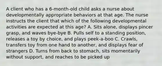 A client who has a 6-month-old child asks a nurse about developmentally appropriate behaviors at that age. The nurse instructs the client that which of the following developmental activities are expected at this age? A. Sits alone, displays pincer grasp, and waves bye-bye B. Pulls self to a standing position, releases a toy by choice, and plays peek-a-boo C. Crawls, transfers toy from one hand to another, and displays fear of strangers D. Turns from back to stomach, sits momentarily without support, and reaches to be picked up