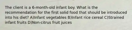 The client is a 6-month-old infant boy. What is the recommendation for the first solid food that should be introduced into his diet? A)Infant vegetables B)Infant rice cereal C)Strained infant fruits D)Non-citrus fruit juices