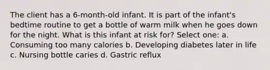 The client has a 6-month-old infant. It is part of the infant's bedtime routine to get a bottle of warm milk when he goes down for the night. What is this infant at risk for? Select one: a. Consuming too many calories b. Developing diabetes later in life c. Nursing bottle caries d. Gastric reflux