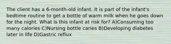 The client has a 6-month-old infant. It is part of the infant's bedtime routine to get a bottle of warm milk when he goes down for the night. What is this infant at risk for? A)Consuming too many calories C)Nursing bottle caries B)Developing diabetes later in life D)Gastric reflux