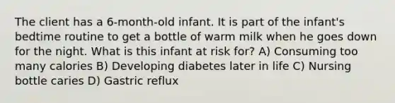 The client has a 6-month-old infant. It is part of the infant's bedtime routine to get a bottle of warm milk when he goes down for the night. What is this infant at risk for? A) Consuming too many calories B) Developing diabetes later in life C) Nursing bottle caries D) Gastric reflux