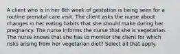 A client who is in her 6th week of gestation is being seen for a routine prenatal care visit. The client asks the nurse about changes in her eating habits that she should make during her pregnancy. The nurse informs the nurse that she is vegetarian. The nurse knows that she has to monitor the client for which risks arising from her vegetarian diet? Select all that apply.