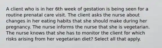 A client who is in her 6th week of gestation is being seen for a routine prenatal care visit. The client asks the nurse about changes in her eating habits that she should make during her pregnancy. The nurse informs the nurse that she is vegetarian. The nurse knows that she has to monitor the client for which risks arising from her vegetarian diet? Select all that apply.