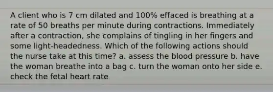 A client who is 7 cm dilated and 100% effaced is breathing at a rate of 50 breaths per minute during contractions. Immediately after a contraction, she complains of tingling in her fingers and some light-headedness. Which of the following actions should the nurse take at this time? a. assess the blood pressure b. have the woman breathe into a bag c. turn the woman onto her side e. check the fetal heart rate