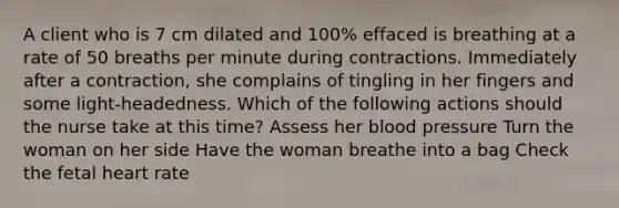 A client who is 7 cm dilated and 100% effaced is breathing at a rate of 50 breaths per minute during contractions. Immediately after a contraction, she complains of tingling in her fingers and some light-headedness. Which of the following actions should the nurse take at this time? Assess her blood pressure Turn the woman on her side Have the woman breathe into a bag Check the fetal heart rate