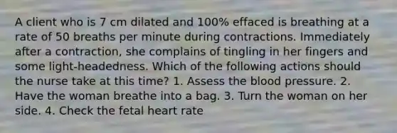 A client who is 7 cm dilated and 100% effaced is breathing at a rate of 50 breaths per minute during contractions. Immediately after a contraction, she complains of tingling in her fingers and some light-headedness. Which of the following actions should the nurse take at this time? 1. Assess the blood pressure. 2. Have the woman breathe into a bag. 3. Turn the woman on her side. 4. Check the fetal heart rate