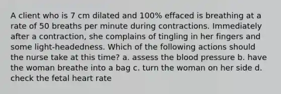 A client who is 7 cm dilated and 100% effaced is breathing at a rate of 50 breaths per minute during contractions. Immediately after a contraction, she complains of tingling in her fingers and some light-headedness. Which of the following actions should the nurse take at this time? a. assess the blood pressure b. have the woman breathe into a bag c. turn the woman on her side d. check the fetal heart rate