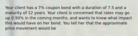 Your client has a 7% coupon bond with a duration of 7.5 and a maturity of 12 years. Your client is concerned that rates may go up 0.50% in the coming months, and wants to know what impact this would have on her bond. You tell her that the approximate price movement would be