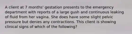 A client at 7 months' gestation presents to the emergency department with reports of a large gush and continuous leaking of fluid from her vagina. She does have some slight pelvic pressure but denies any contractions. This client is showing clinical signs of which of the following?