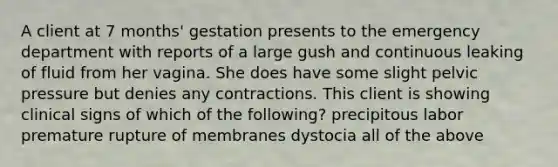 A client at 7 months' gestation presents to the emergency department with reports of a large gush and continuous leaking of fluid from her vagina. She does have some slight pelvic pressure but denies any contractions. This client is showing clinical signs of which of the following? precipitous labor premature rupture of membranes dystocia all of the above