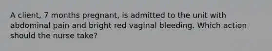 A client, 7 months pregnant, is admitted to the unit with abdominal pain and bright red vaginal bleeding. Which action should the nurse take?