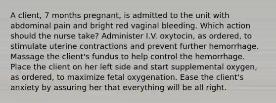 A client, 7 months pregnant, is admitted to the unit with abdominal pain and bright red vaginal bleeding. Which action should the nurse take? Administer I.V. oxytocin, as ordered, to stimulate uterine contractions and prevent further hemorrhage. Massage the client's fundus to help control the hemorrhage. Place the client on her left side and start supplemental oxygen, as ordered, to maximize fetal oxygenation. Ease the client's anxiety by assuring her that everything will be all right.