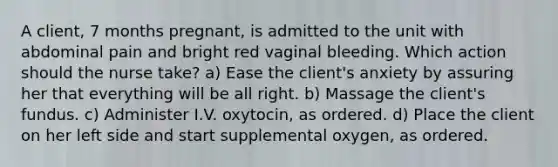 A client, 7 months pregnant, is admitted to the unit with abdominal pain and bright red vaginal bleeding. Which action should the nurse take? a) Ease the client's anxiety by assuring her that everything will be all right. b) Massage the client's fundus. c) Administer I.V. oxytocin, as ordered. d) Place the client on her left side and start supplemental oxygen, as ordered.