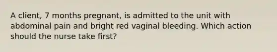 A client, 7 months pregnant, is admitted to the unit with abdominal pain and bright red vaginal bleeding. Which action should the nurse take first?