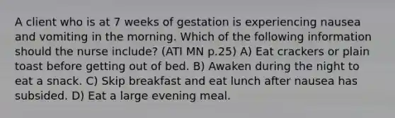 A client who is at 7 weeks of gestation is experiencing nausea and vomiting in the morning. Which of the following information should the nurse include? (ATI MN p.25) A) Eat crackers or plain toast before getting out of bed. B) Awaken during the night to eat a snack. C) Skip breakfast and eat lunch after nausea has subsided. D) Eat a large evening meal.