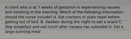 A client who is at 7 weeks of gestation is experiencing nausea and vomiting in the morning. Which of the following information should the nurse include? A. Eat crackers or plain toast before getting out of bed. B. Awaken during the night to eat a snack C. Skip breakfast and eat lunch after nausea has subsided D. Eat a large evening meal