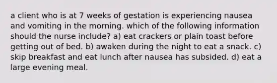 a client who is at 7 weeks of gestation is experiencing nausea and vomiting in the morning. which of the following information should the nurse include? a) eat crackers or plain toast before getting out of bed. b) awaken during the night to eat a snack. c) skip breakfast and eat lunch after nausea has subsided. d) eat a large evening meal.