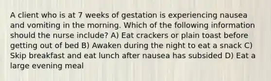 A client who is at 7 weeks of gestation is experiencing nausea and vomiting in the morning. Which of the following information should the nurse include? A) Eat crackers or plain toast before getting out of bed B) Awaken during the night to eat a snack C) Skip breakfast and eat lunch after nausea has subsided D) Eat a large evening meal