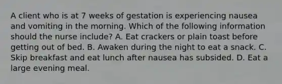 A client who is at 7 weeks of gestation is experiencing nausea and vomiting in the morning. Which of the following information should the nurse include? A. Eat crackers or plain toast before getting out of bed. B. Awaken during the night to eat a snack. C. Skip breakfast and eat lunch after nausea has subsided. D. Eat a large evening meal.