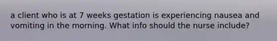 a client who is at 7 weeks gestation is experiencing nausea and vomiting in the morning. What info should the nurse include?