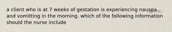 a client who is at 7 weeks of gestation is experiencing nausea and vomitting in the morning. which of the following information should the nurse include